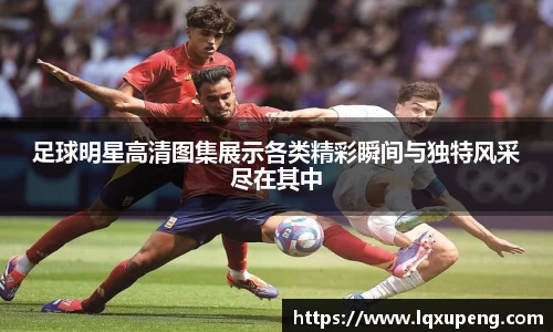 足球明星高清图集展示各类精彩瞬间与独特风采尽在其中